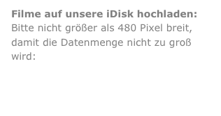 Filme auf unsere iDisk hochladen:
Bitte nicht größer als 480 Pixel breit, damit die Datenmenge nicht zu groß wird:

Dateien hochladen